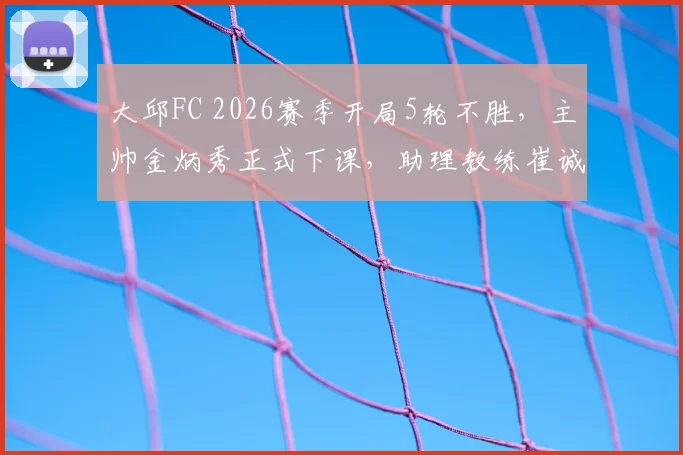 大邱FC 2026赛季开局5轮不胜，主帅金炳秀正式下课，助理教练崔诚勇接任主教练一职，深度解析球队困境与换帅前景