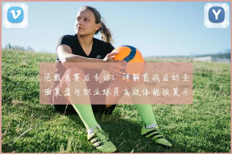 范戴克赛后专访:详解首战后的全面复盘与职业球员高效体能恢复方案