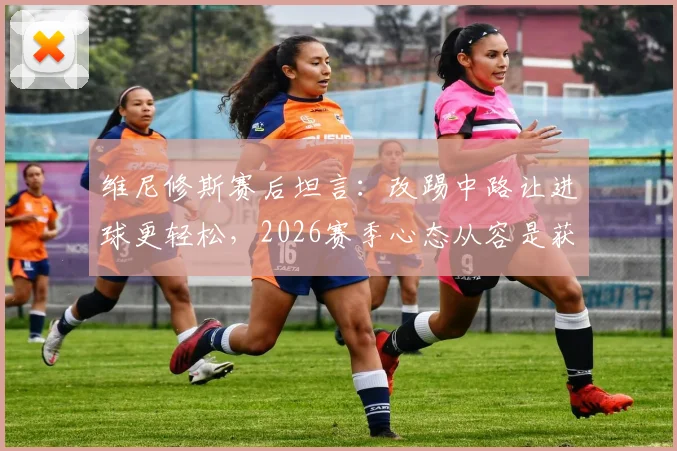 维尼修斯赛后坦言：改踢中路让进球更轻松，2026赛季心态从容是获胜关键