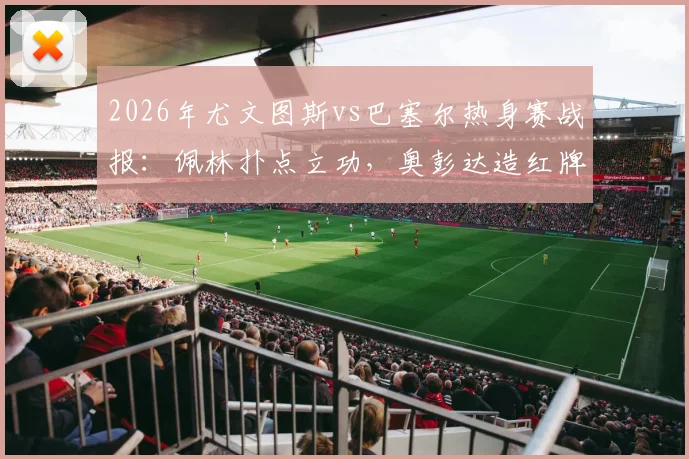2026年尤文图斯vs巴塞尔热身赛战报：佩林扑点立功，奥彭达造红牌成关键，十人巴塞尔逼平尤文