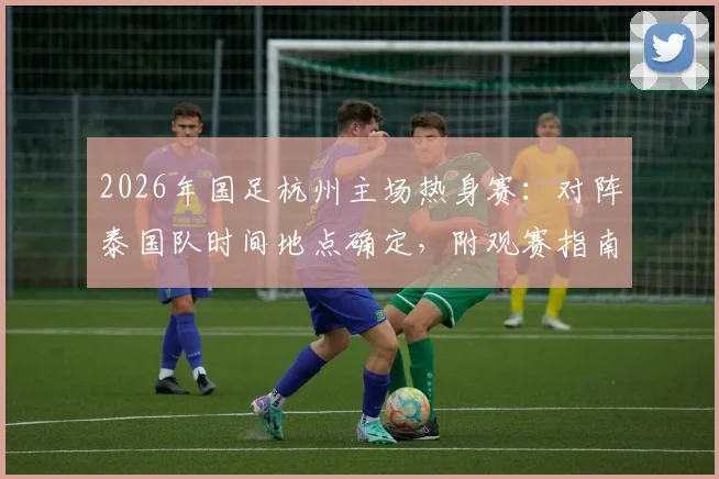 2026年国足杭州主场热身赛：对阵泰国队时间地点确定，附观赛指南与票务信息全攻略