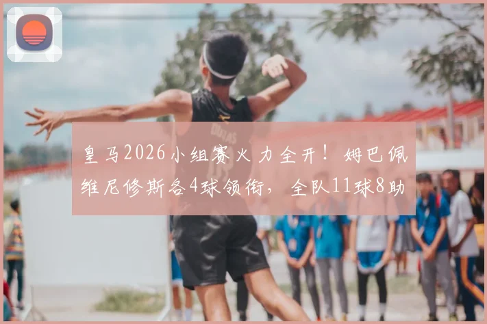 皇马2026小组赛火力全开！姆巴佩维尼修斯各4球领衔，全队11球8助攻数据详解