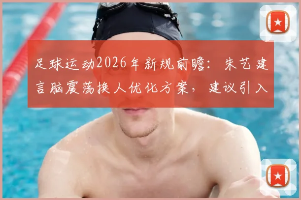 足球运动2026年新规前瞻:朱艺建言脑震荡换人优化方案,建议引入第三方医疗委员会评估机制