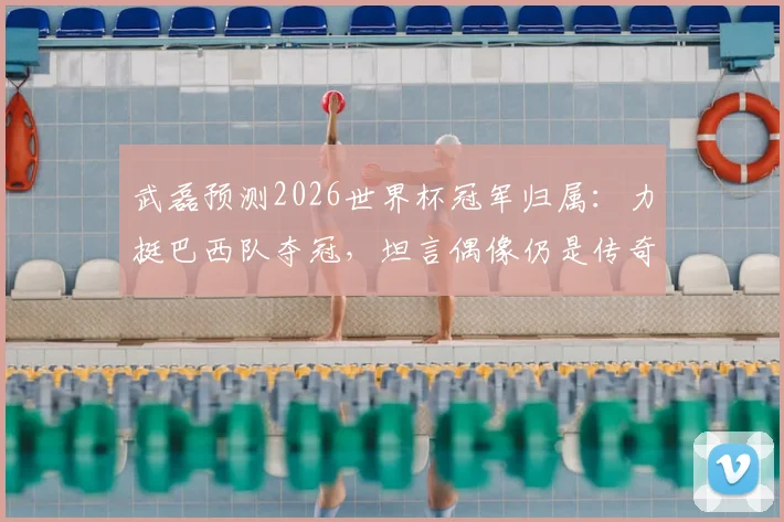 武磊预测2026世界杯冠军归属：力挺巴西队夺冠，坦言偶像仍是传奇大罗，他的观点引发热议