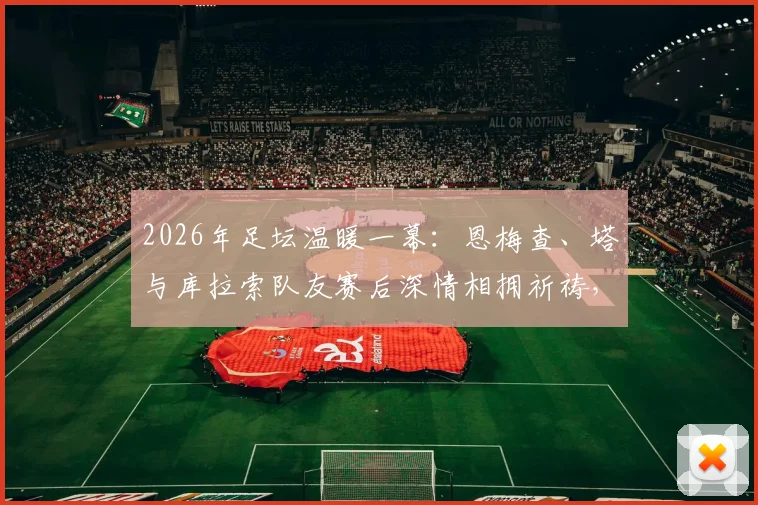 2026年足坛温暖一幕：恩梅查、塔与库拉索队友赛后深情相拥祈祷，见证足球友谊感人瞬间
