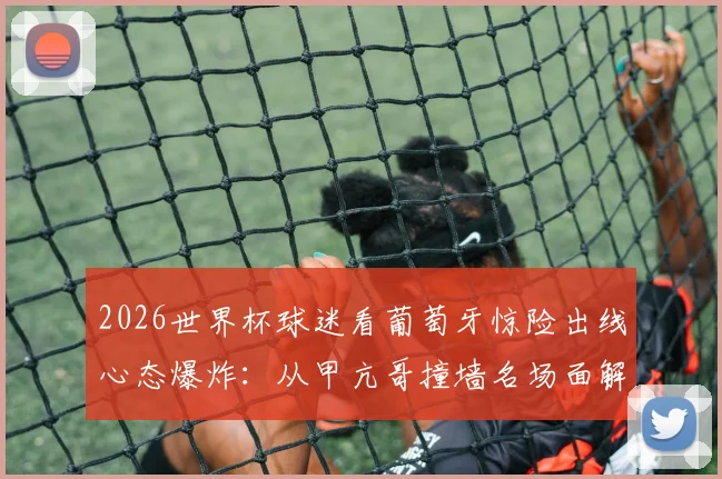 2026世界杯球迷看葡萄牙惊险出线心态爆炸:从甲亢哥撞墙名场面解析观赛情绪管理