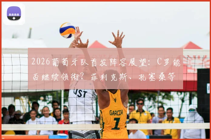 2026葡萄牙队首发阵容展望:C罗能否继续领衔?菲利克斯、孔塞桑等新锐冲击主力位置分析