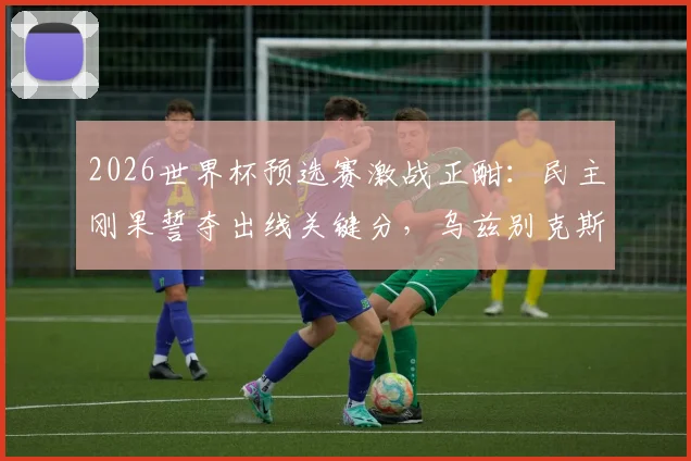 2026世界杯预选赛激战正酣:民主刚果誓夺出线关键分,乌兹别克斯坦如何应对积分压力?