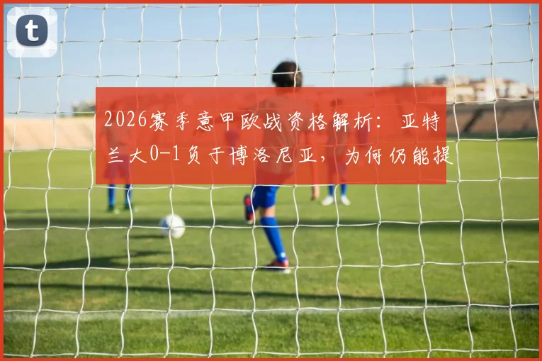 2026赛季意甲欧战资格解析:亚特兰大0-1负于博洛尼亚,为何仍能提前锁定欧协联席位?