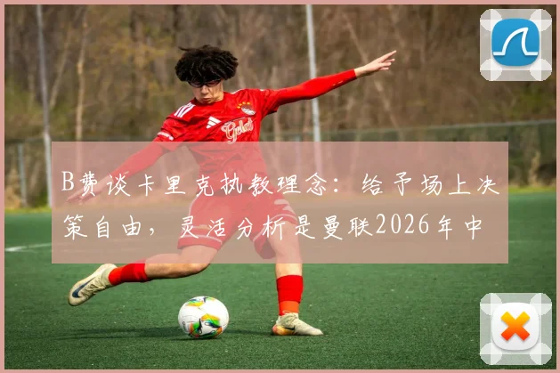 B费谈卡里克执教理念:给予场上决策自由,灵活分析是曼联2026年中场核心要求