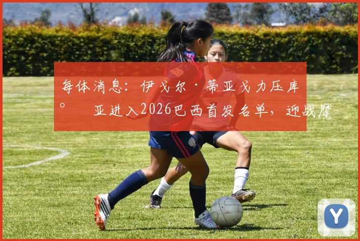 每体消息：伊戈尔·蒂亚戈力压库尼亚进入2026巴西首发名单，迎战摩洛哥阵容及锋线人选深度解读