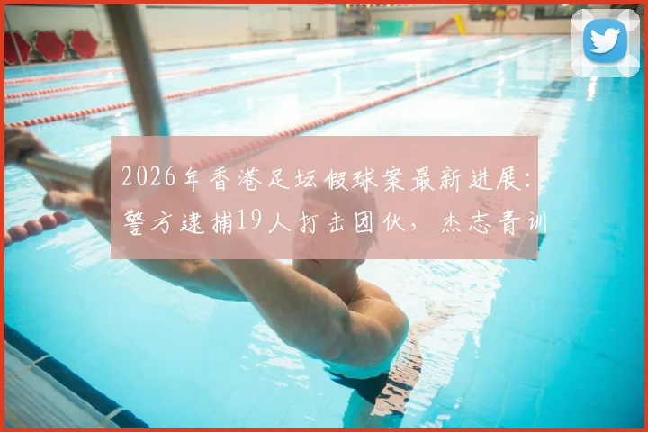 2026年香港足坛假球案最新进展：警方逮捕19人打击团伙，杰志青训教练涉案细节曝光