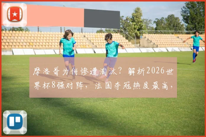摩洛哥为何惨遭淘汰?解析2026世界杯8强对阵,法国夺冠热度最高,最新球迷预测数据出炉
