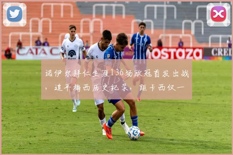 诺伊尔拜仁生涯136场欧冠首发出战，追平梅西历史纪录，距卡西仅一步之遥