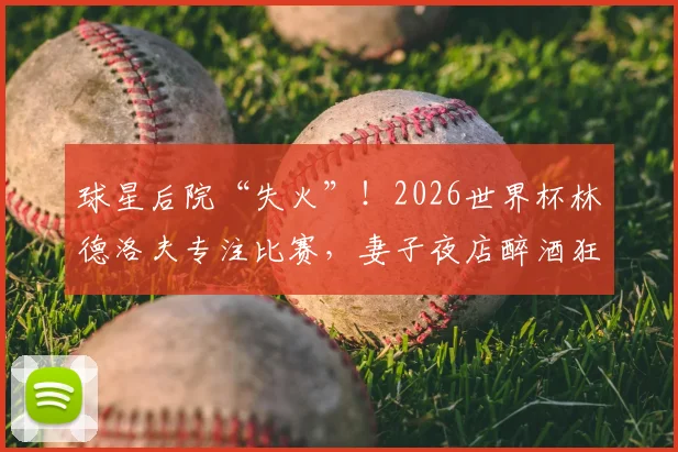 球星后院“失火”!2026世界杯林德洛夫专注比赛,妻子夜店醉酒狂欢引争议,家属管理成新话题