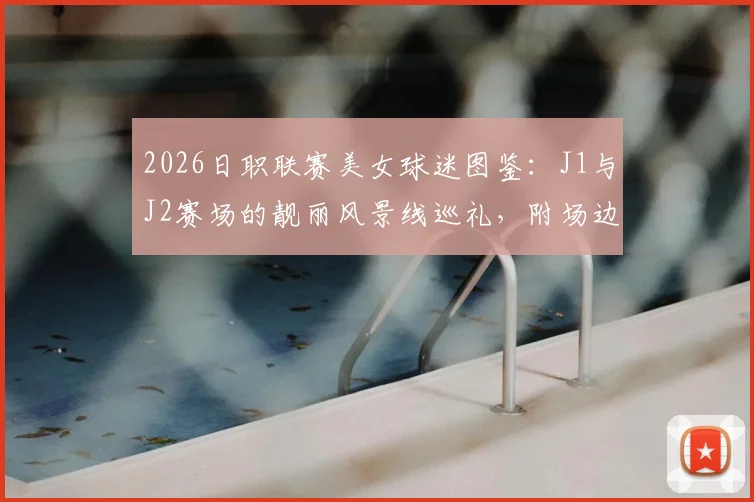 2026日职联赛美女球迷图鉴:J1与J2赛场的靓丽风景线巡礼,附场边穿搭与助威瞬间