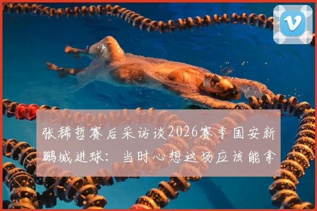 张稀哲赛后采访谈2026赛季国安新鹏城进球：当时心想这场应该能拿下了