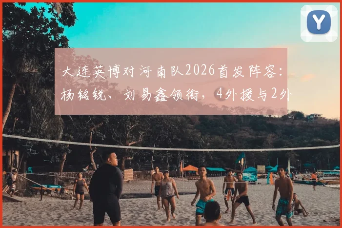 大连英博对河南队2026首发阵容：杨铭锐、刘易鑫领衔，4外援与2外援对决看点解析