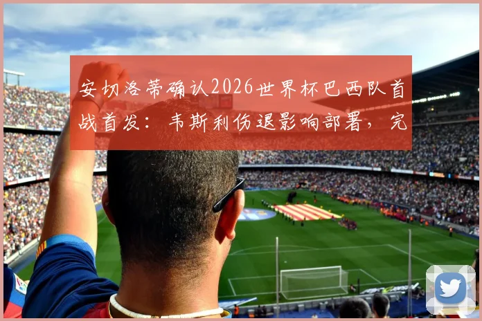 安切洛蒂确认2026世界杯巴西队首战首发:韦斯利伤退影响部署,完整名单出炉