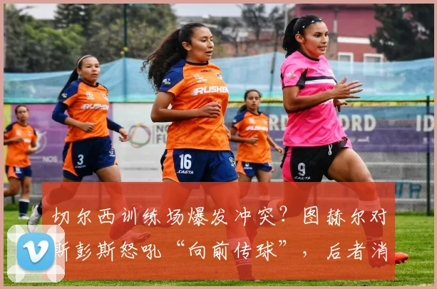 切尔西训练场爆发冲突？图赫尔对斯彭斯怒吼“向前传球”，后者消极回应引发争议，球队内部问题曝光