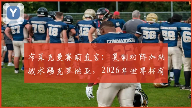 布莱克曼赛前直言:复制对阵加纳战术踢克罗地亚,2026年世界杯有望出彩,解析两队风格与战术要点