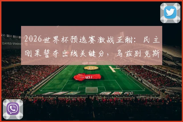 2026世界杯预选赛激战正酣：民主刚果誓夺出线关键分，乌兹别克斯坦如何应对积分压力？