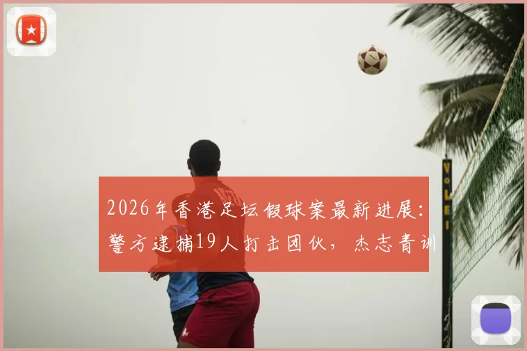 2026年香港足坛假球案最新进展：警方逮捕19人打击团伙，杰志青训教练涉案细节曝光