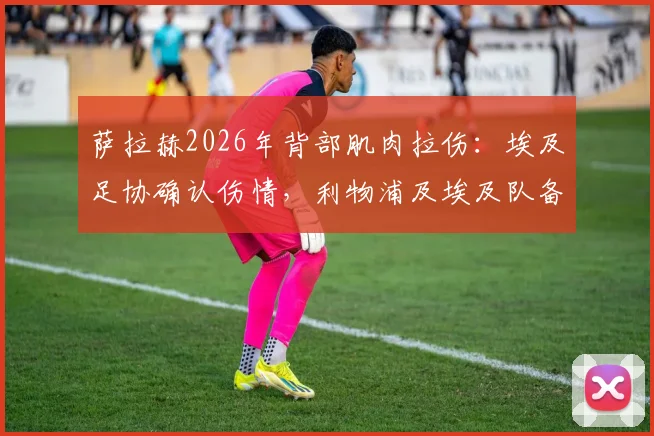 萨拉赫2026年背部肌肉拉伤：埃及足协确认伤情，利物浦及埃及队备战计划面临调整