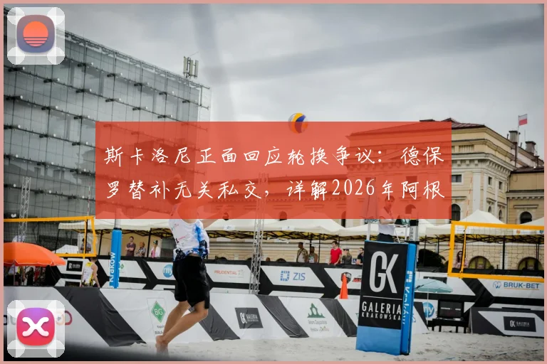 斯卡洛尼正面回应轮换争议：德保罗替补无关私交，详解2026年阿根廷队用人思路与球迷关切