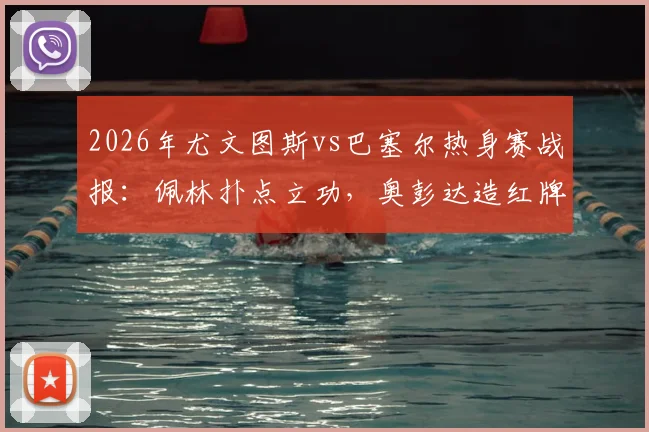 2026年尤文图斯vs巴塞尔热身赛战报：佩林扑点立功，奥彭达造红牌成关键，十人巴塞尔逼平尤文