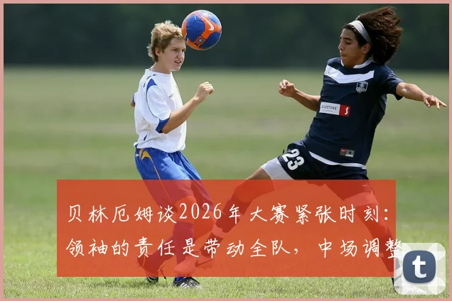 贝林厄姆谈2026年大赛紧张时刻：领袖的责任是带动全队，中场调整心态是关键