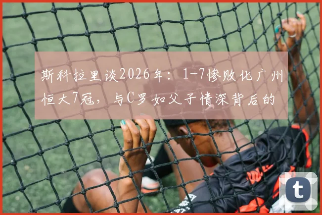 斯科拉里谈2026年:1-7惨败化广州恒大7冠,与C罗如父子情深背后的足球哲学