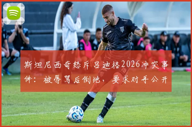 斯坦尼西奇怒斥吕迪格2026冲突事件:被辱骂后倒地,要求对手公开道歉,绿茵场风波始末