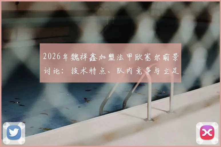 2026年魏祥鑫加盟法甲欧塞尔前景讨论：技术特点、队内竞争与立足一线队可能性分析