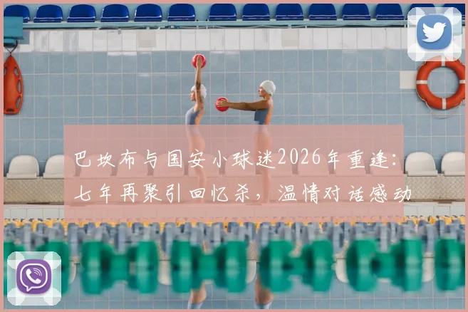 巴坎布与国安小球迷2026年重逢：七年再聚引回忆杀，温情对话感动无数球迷