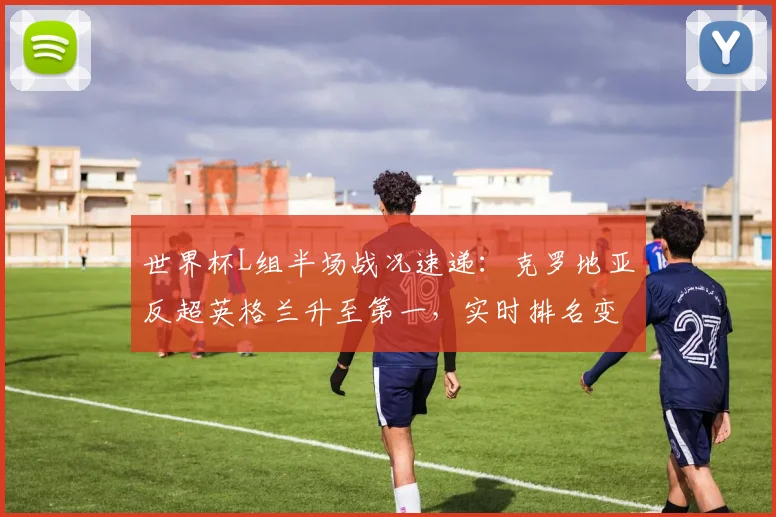 世界杯L组半场战况速递:克罗地亚反超英格兰升至第一,实时排名变动影响出线形势