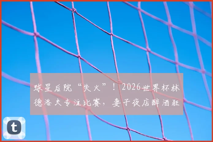 球星后院“失火”！2026世界杯林德洛夫专注比赛，妻子夜店醉酒狂欢引争议，家属管理成新话题