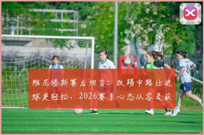 维尼修斯赛后坦言:改踢中路让进球更轻松,2026赛季心态从容是获胜关键