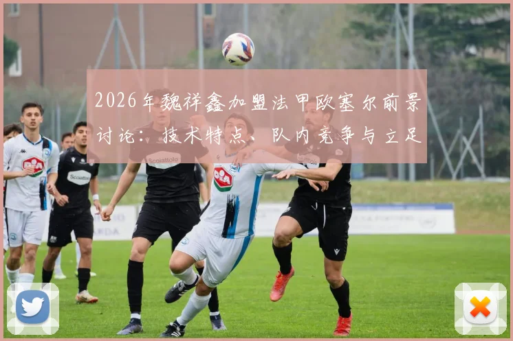 2026年魏祥鑫加盟法甲欧塞尔前景讨论：技术特点、队内竞争与立足一线队可能性分析