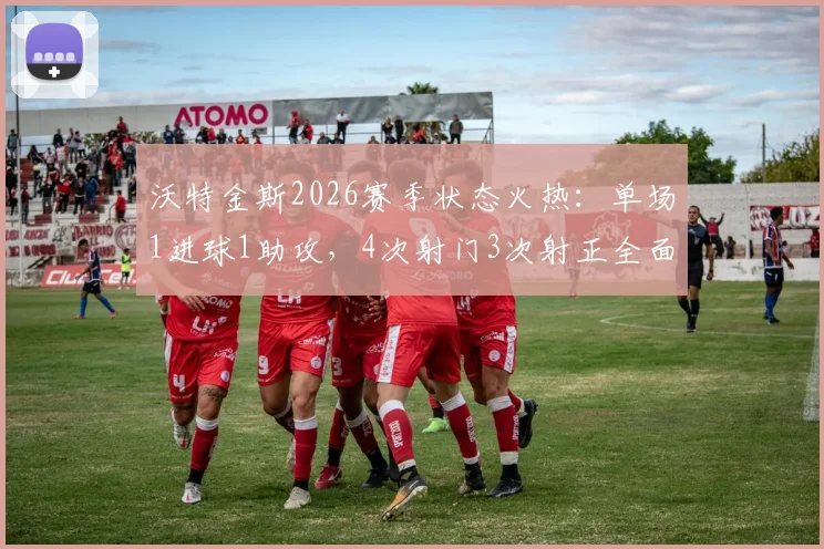 沃特金斯2026赛季状态火热:单场1进球1助攻,4次射门3次射正全面解析