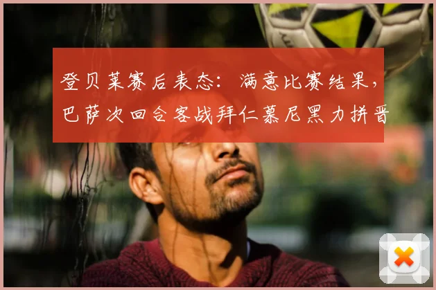 登贝莱赛后表态:满意比赛结果,巴萨次回合客战拜仁慕尼黑力拼晋级关键点解析