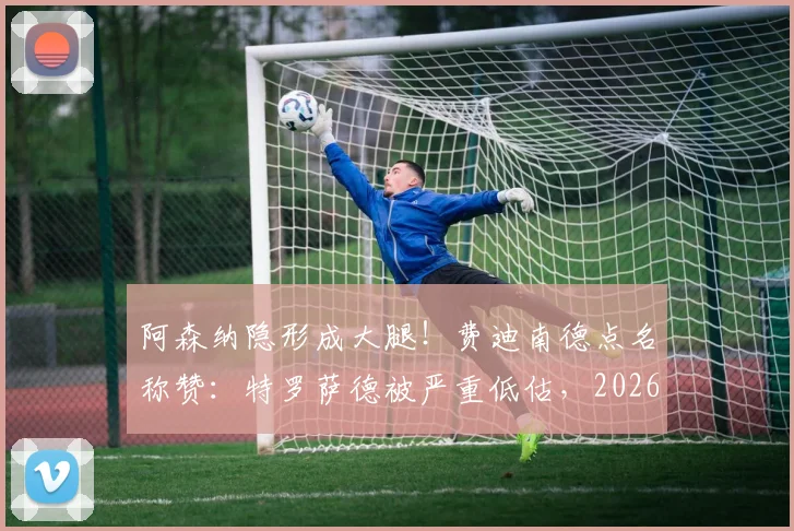 阿森纳隐形成大腿！费迪南德点名称赞：特罗萨德被严重低估，2026赛季多次关键进球救主