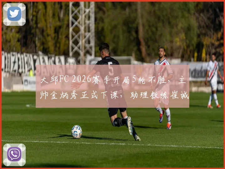 大邱FC 2026赛季开局5轮不胜,主帅金炳秀正式下课,助理教练崔诚勇接任主教练一职,深度解析球队困境与换帅前景