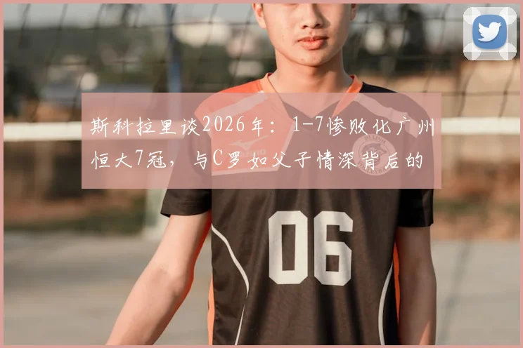 斯科拉里谈2026年：1-7惨败化广州恒大7冠，与C罗如父子情深背后的足球哲学