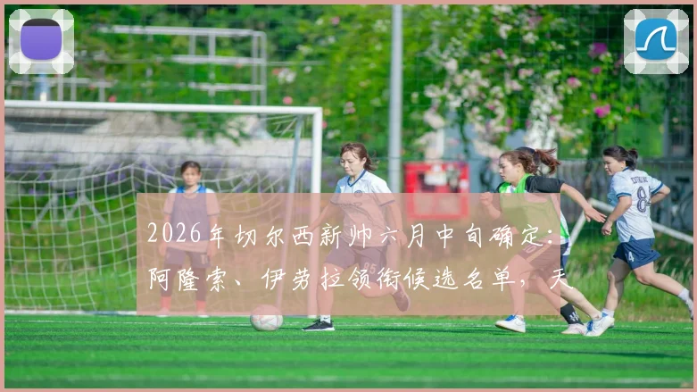 2026年切尔西新帅六月中旬确定：阿隆索、伊劳拉领衔候选名单，天空体育透露最新进展与选帅内幕