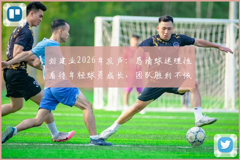 刘建业2026年发声:恳请球迷理性看待年轻球员成长,团队胜利不依赖单一球星