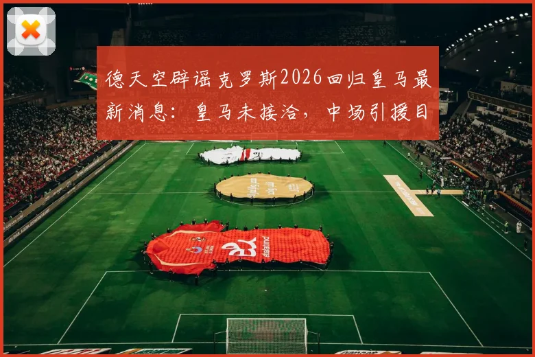 德天空辟谣克罗斯2026回归皇马最新消息：皇马未接洽，中场引援目标另有其人