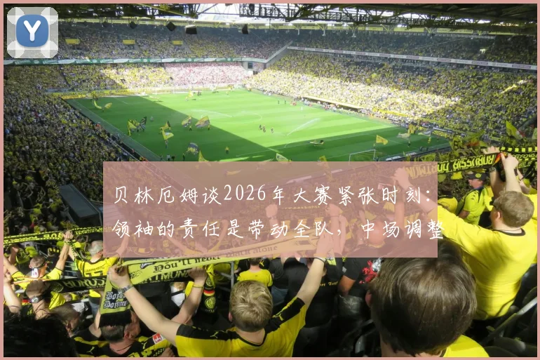 贝林厄姆谈2026年大赛紧张时刻:领袖的责任是带动全队,中场调整心态是关键