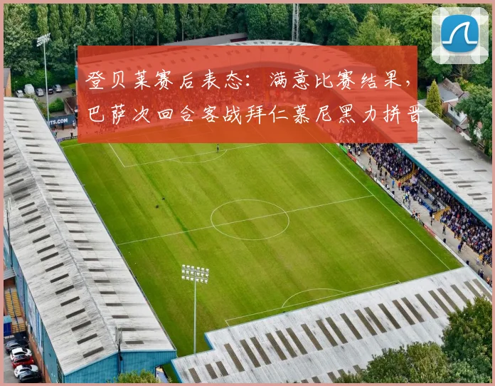 登贝莱赛后表态：满意比赛结果，巴萨次回合客战拜仁慕尼黑力拼晋级关键点解析