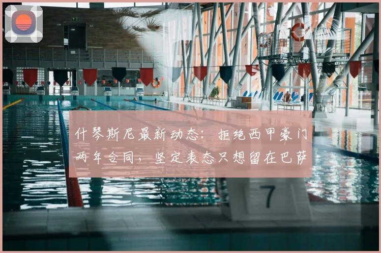 什琴斯尼最新动态:拒绝西甲豪门两年合同,坚定表态只想留在巴萨,合同细节与未来去向全解析